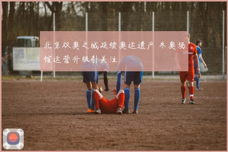 北京双奥之城延续奥运遗产 冬奥场馆运营升级引关注