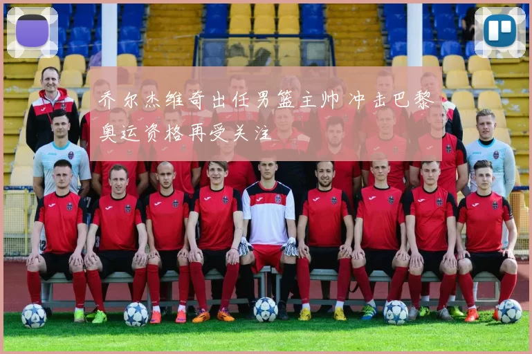乔尔杰维奇出任男篮主帅 冲击巴黎奥运资格再受关注