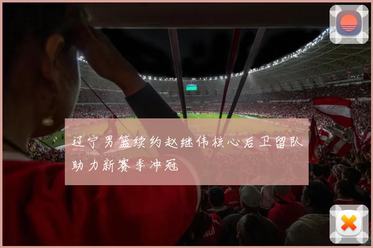 辽宁男篮续约赵继伟核心后卫留队助力新赛季冲冠