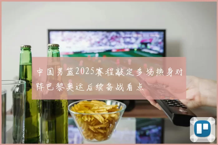 中国男篮2025赛程敲定多场热身对阵巴黎奥运后续备战看点