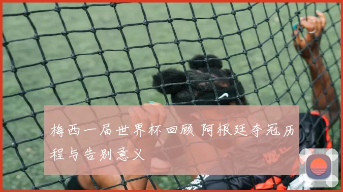 梅西一届世界杯回顾 阿根廷夺冠历程与告别意义