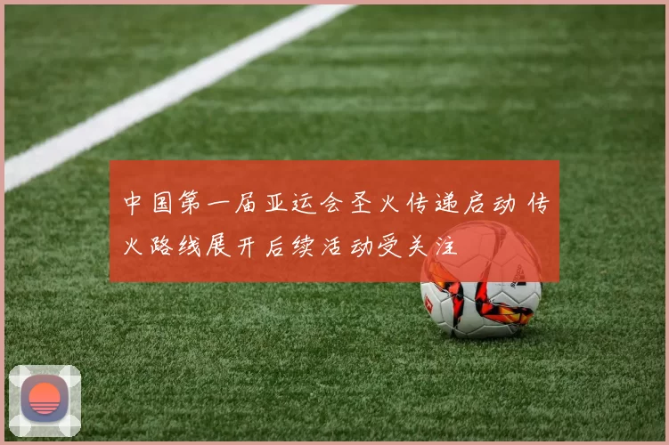 中国第一届亚运会圣火传递启动 传火路线展开后续活动受关注