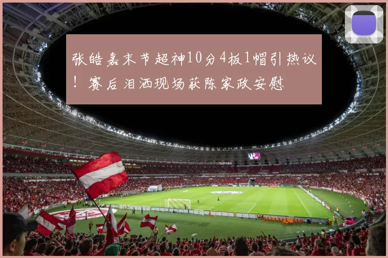 张皓嘉末节超神10分4板1帽引热议！赛后泪洒现场获陈家政安慰