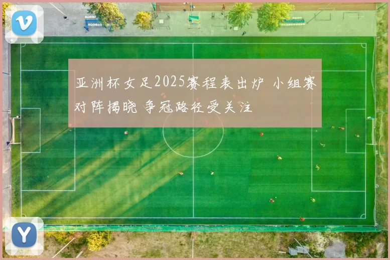 亚洲杯女足2025赛程表出炉 小组赛对阵揭晓 争冠路径受关注