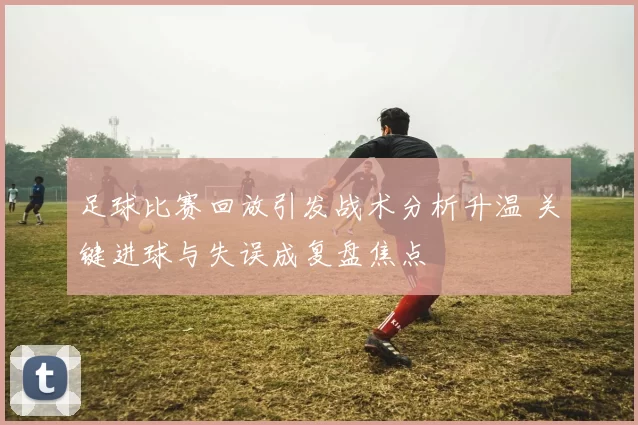 足球比赛回放引发战术分析升温 关键进球与失误成复盘焦点