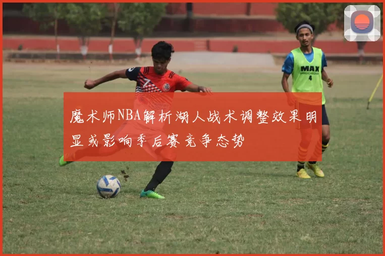 魔术师NBA解析湖人战术调整效果明显或影响季后赛竞争态势