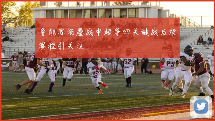 鲁能客场鏖战中超争四关键战后续赛程引关注