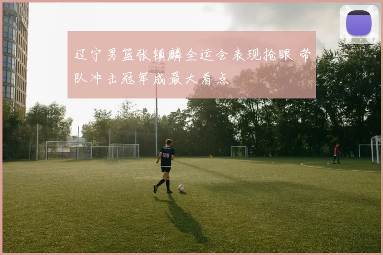 辽宁男篮张镇麟全运会表现抢眼 带队冲击冠军成最大看点