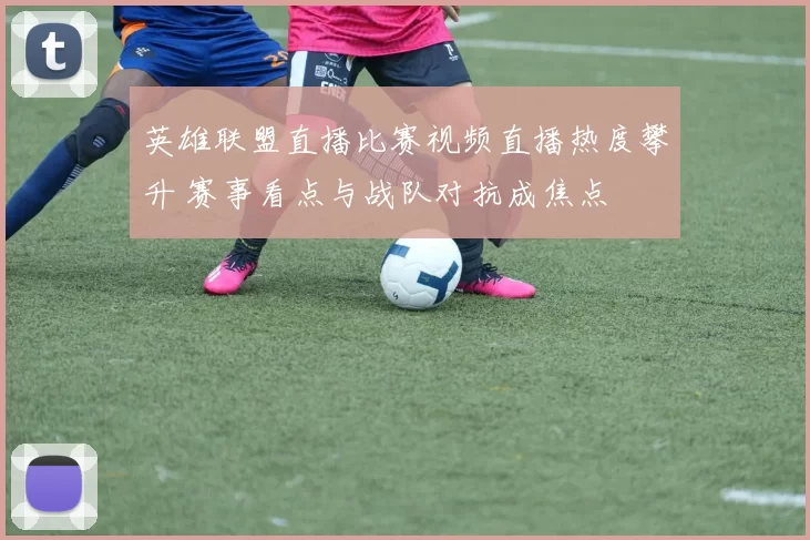 英雄联盟直播比赛视频直播热度攀升 赛事看点与战队对抗成焦点