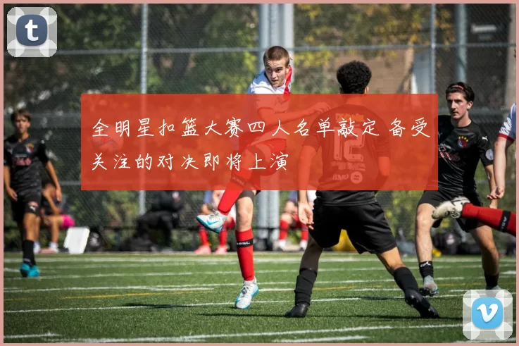全明星扣篮大赛四人名单敲定 备受关注的对决即将上演