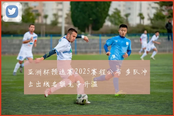 亚洲杯预选赛2025赛程公布 多队冲击出线名额竞争升温